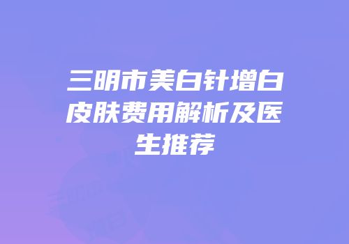 三明市美白针增白皮肤费用解析及医生推荐
