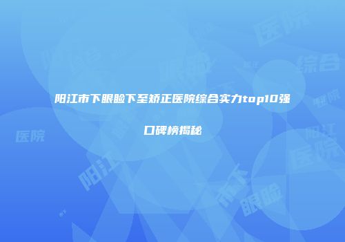 阳江市下眼睑下至矫正医院综合实力top10强口碑榜揭秘