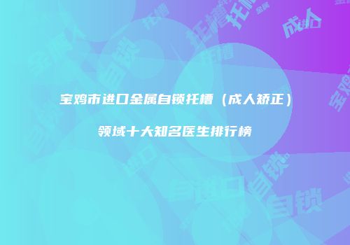 宝鸡市进口金属自锁托槽（成人矫正）领域十大知名医生排行榜