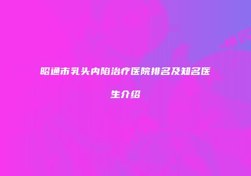 昭通市乳头内陷治疗医院排名及知名医生介绍