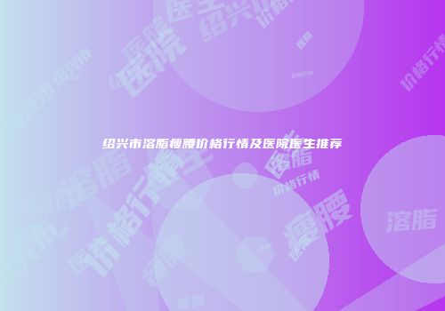 绍兴市溶脂瘦腰价格行情及医院医生推荐