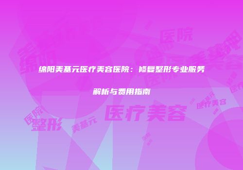 绵阳美基元医疗美容医院：修复整形专业服务解析与费用指南