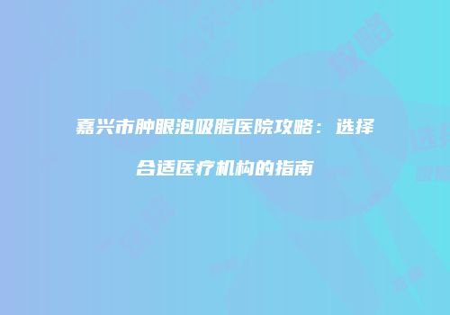 嘉兴市肿眼泡吸脂医院攻略：选择合适医疗机构的指南