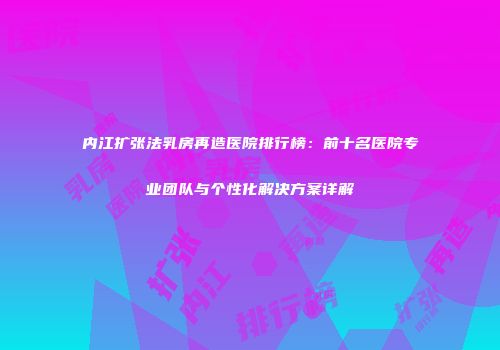 内江扩张法乳房再造医院排行榜：前十名医院专业团队与个性化解决方案详解
