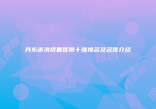 丹东市洗切眉医院十强排名及名医介绍