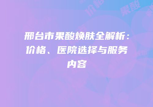 邢台市果酸焕肤全解析：价格、医院选择与服务内容