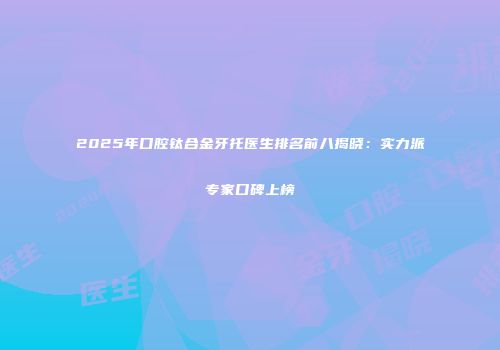 2025年口腔钛合金牙托医生排名前八揭晓：实力派专家口碑上榜