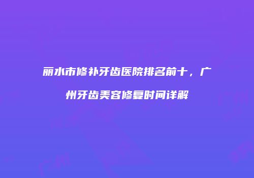 丽水市修补牙齿医院排名前十，广州牙齿美容修复时间详解