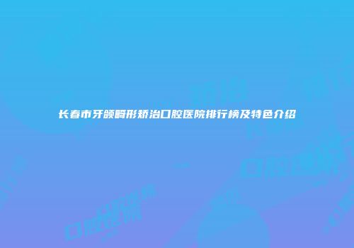 长春市牙颌畸形矫治口腔医院排行榜及特色介绍