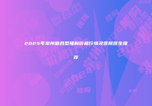 2025年泉州复合型隆胸价格行情及医院医生推荐