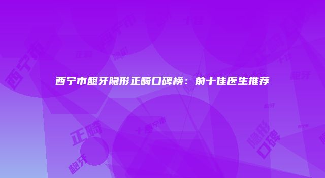 西宁市龅牙隐形正畸口碑榜：前十佳医生推荐