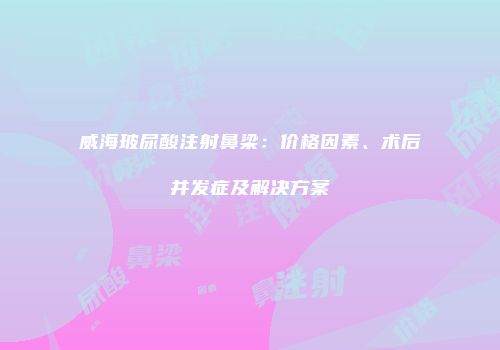 威海玻尿酸注射鼻梁：价格因素、术后并发症及解决方案