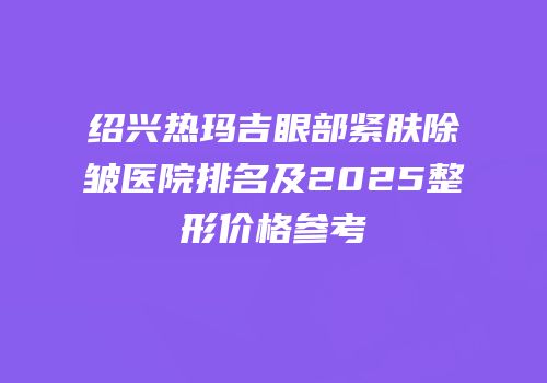 绍兴热玛吉眼部紧肤除皱医院排名及2025整形价格参考
