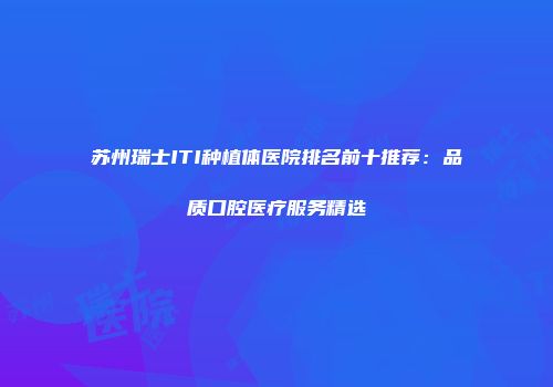 苏州瑞士ITI种植体医院排名前十推荐：品质口腔医疗服务精选