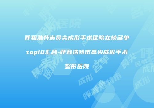 呼和浩特市鼻尖成形手术医院在榜名单top10汇合-呼和浩特市鼻尖成形手术整形医院