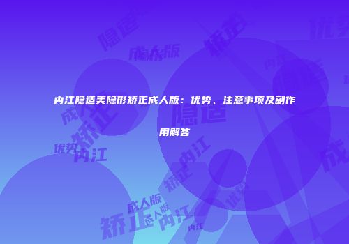内江隐适美隐形矫正成人版：优势、注意事项及副作用解答