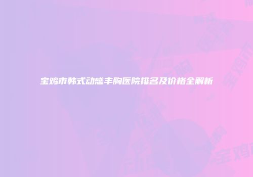 宝鸡市韩式动感丰胸医院排名及价格全解析
