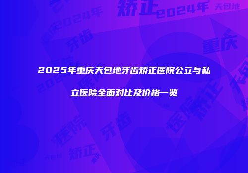 2025年重庆天包地牙齿矫正医院公立与私立医院全面对比及价格一览