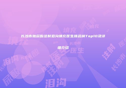 长沙市玻尿酸注射泪沟填充医生排名榜Top10及详细介绍