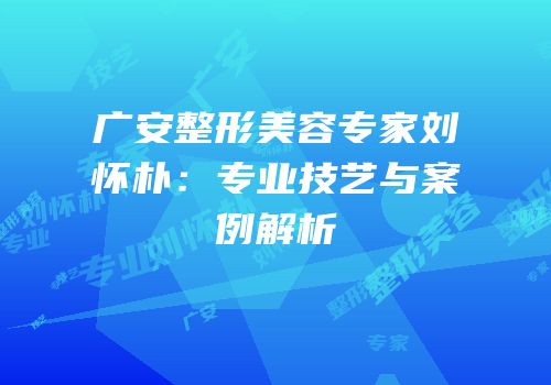 广安整形美容专家刘怀朴：专业技艺与案例解析