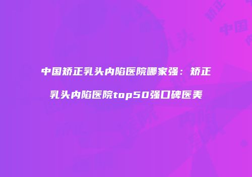 中国矫正乳头内陷医院哪家强：矫正乳头内陷医院top50强口碑医美