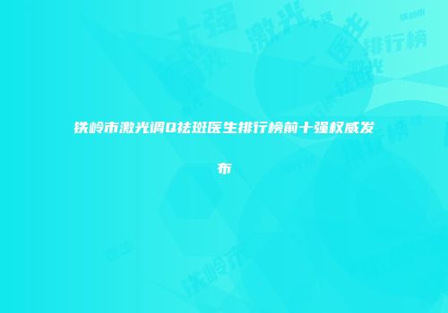 铁岭市激光调Q祛斑医生排行榜前十强权威发布