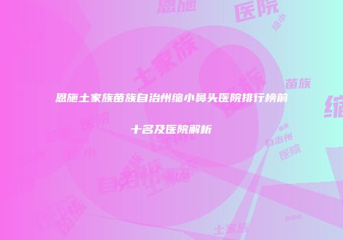 恩施土家族苗族自治州缩小鼻头医院排行榜前十名及医院解析