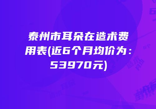 泰州市耳朵在造术费用表(近6个月均价为：53970元)