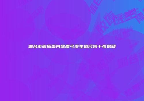烟台市胶原蛋白隆眉弓医生排名榜十强揭晓