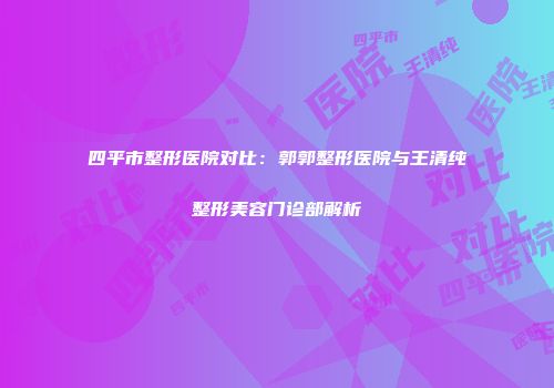 四平市整形医院对比：郭郭整形医院与王清纯整形美容门诊部解析