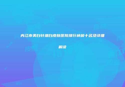 内江市美白针增白皮肤医院排行榜前十名及详细解读
