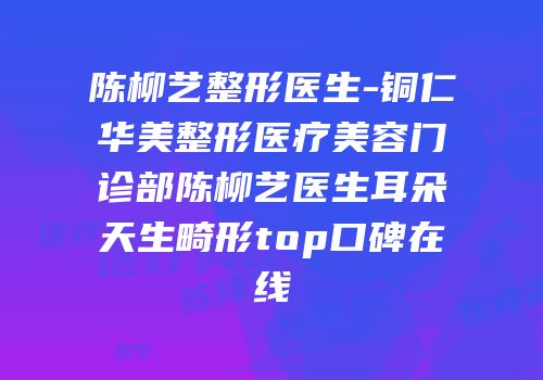 陈柳艺整形医生-铜仁华美整形医疗美容门诊部陈柳艺医生耳朵天生畸形top口碑在线