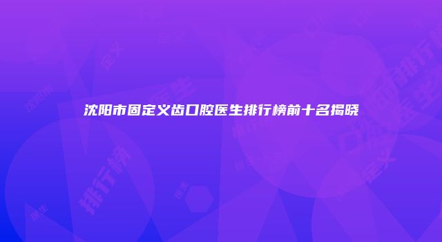 沈阳市固定义齿口腔医生排行榜前十名揭晓