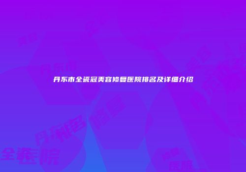 丹东市全瓷冠美容修复医院排名及详细介绍