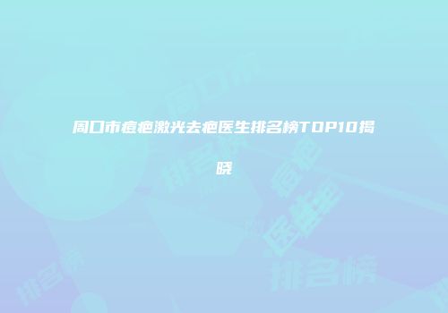周口市痘疤激光去疤医生排名榜TOP10揭晓