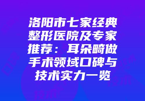 洛阳市七家经典整形医院及专家推荐：耳朵畸做手术领域口碑与技术实力一览