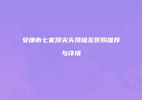 安康市七家顶尖头顶植发医院推荐与详情