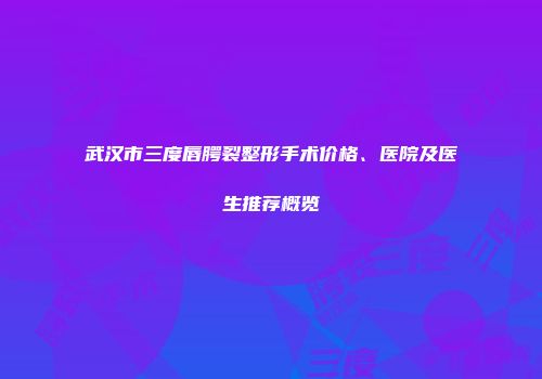 武汉市三度唇腭裂整形手术价格、医院及医生推荐概览