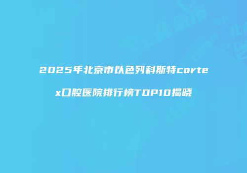2025年北京市以色列科斯特cortex口腔医院排行榜TOP10揭晓