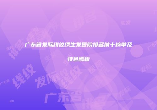 广东省发际线纹绣生发医院排名前十榜单及特色解析