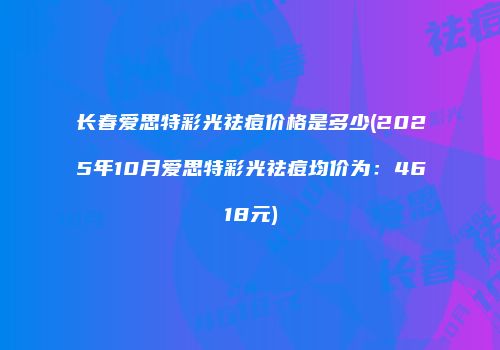 长春爱思特彩光祛痘价格是多少(2025年10月爱思特彩光祛痘均价为：4618元)