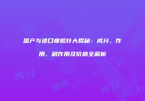 国产与进口瘦脸针大揭秘：成分、作用、副作用及价格全解析