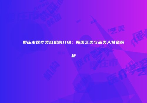 枣庄市医疗美容机构介绍：韩国艺美与芯美人特色解析