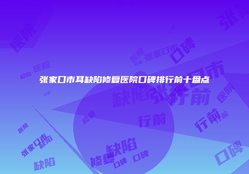 张家口市耳缺陷修复医院口碑排行前十盘点