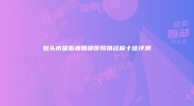 包头市吸脂瘦腹部医院排名前十佳评测