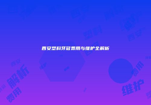 西安塑料牙冠费用与维护全解析