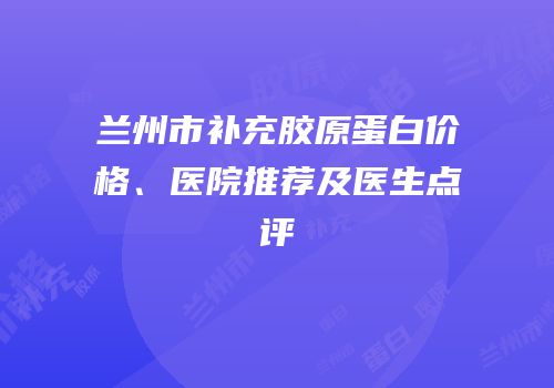 兰州市补充胶原蛋白价格、医院推荐及医生点评