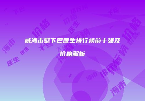 威海市整下巴医生排行榜前十强及价格解析