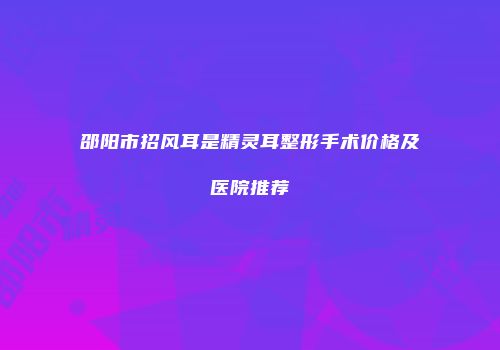 邵阳市招风耳是精灵耳整形手术价格及医院推荐