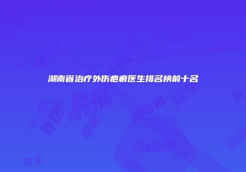 湖南省治疗外伤疤痕医生排名榜前十名